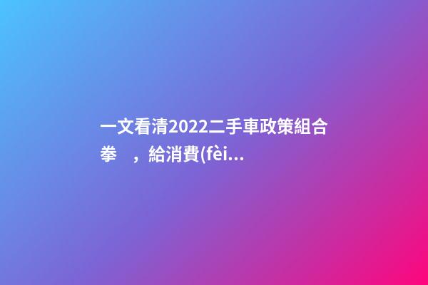 一文看清2022二手車政策組合拳，給消費(fèi)者帶來(lái)了什么？